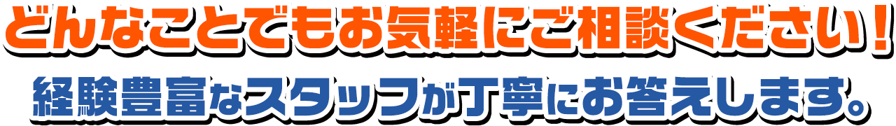 どんなことでもお気軽にご相談ください！経験豊富なスタッフが丁寧にお答えします。